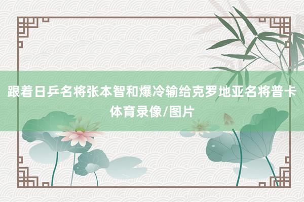 跟着日乒名将张本智和爆冷输给克罗地亚名将普卡体育录像/图片