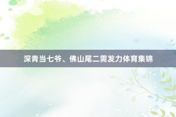 深青当七爷、佛山尾二需发力体育集锦