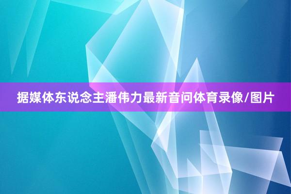 据媒体东说念主潘伟力最新音问体育录像/图片