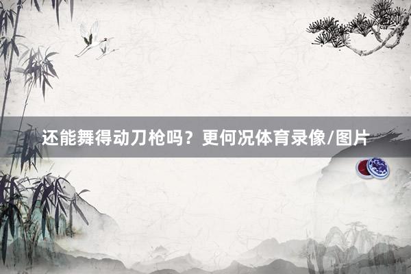 还能舞得动刀枪吗？更何况体育录像/图片