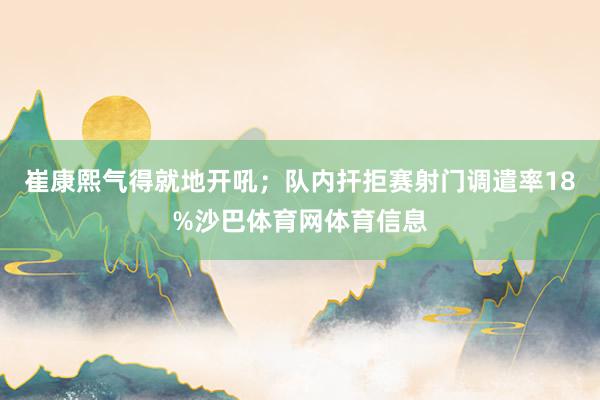 崔康熙气得就地开吼;队内扞拒赛射门调遣率18%沙巴体育网体育信息