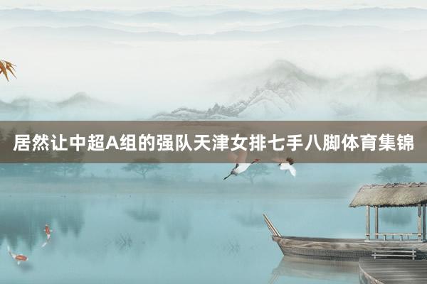 居然让中超A组的强队天津女排七手八脚体育集锦