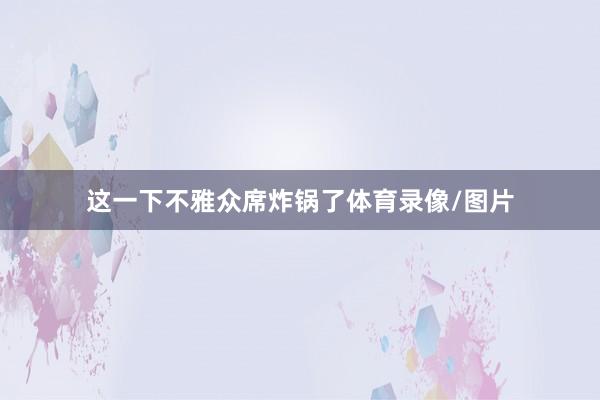 这一下不雅众席炸锅了体育录像/图片