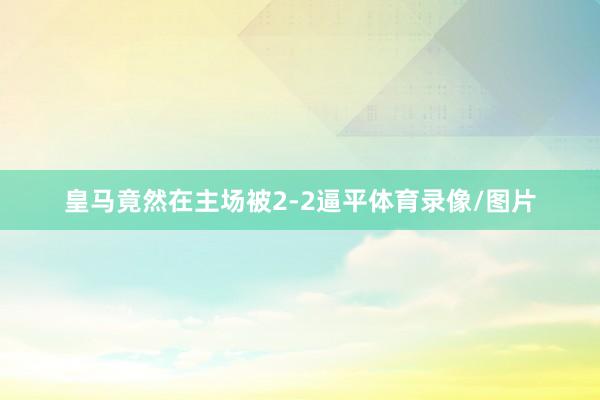 皇马竟然在主场被2-2逼平体育录像/图片
