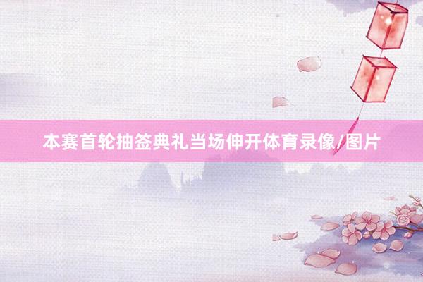 本赛首轮抽签典礼当场伸开体育录像/图片