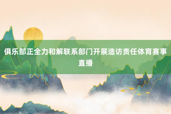 俱乐部正全力和解联系部门开展造访责任体育赛事直播