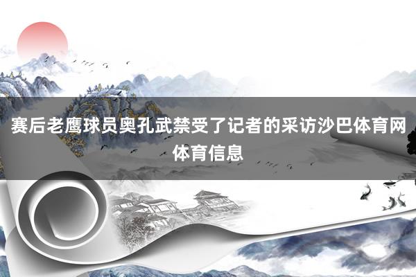 赛后老鹰球员奥孔武禁受了记者的采访沙巴体育网体育信息