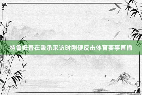 特鲁姆普在秉承采访时刚硬反击体育赛事直播