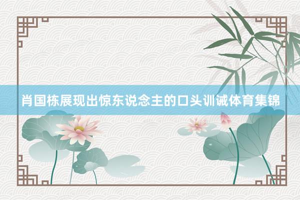 肖国栋展现出惊东说念主的口头训诫体育集锦