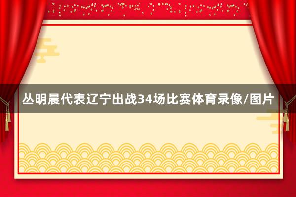 丛明晨代表辽宁出战34场比赛体育录像/图片