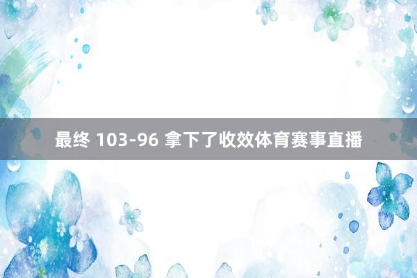 最终 103-96 拿下了收效体育赛事直播