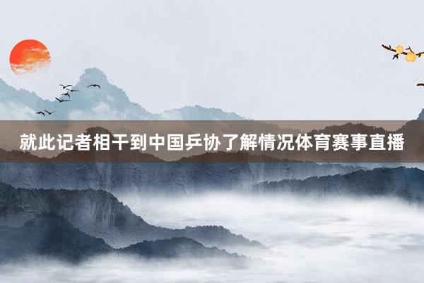 就此记者相干到中国乒协了解情况体育赛事直播