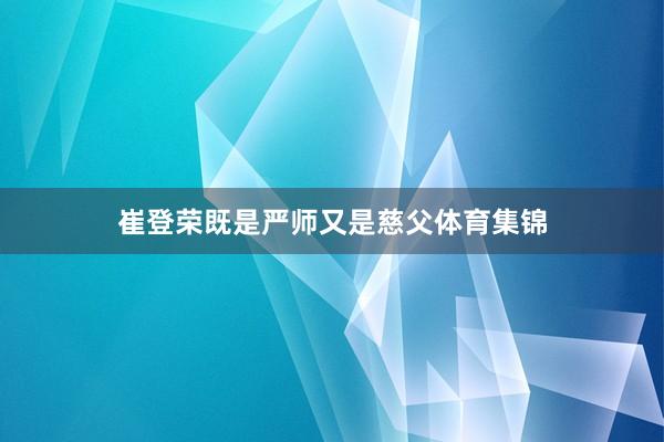 崔登荣既是严师又是慈父体育集锦