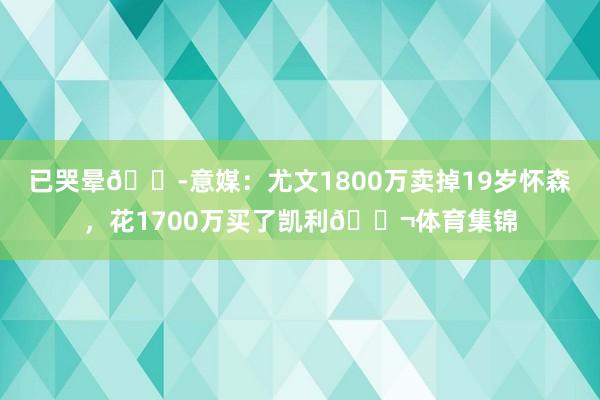 已哭晕😭意媒：尤文1800万卖掉19岁怀森，花1700万买了凯利😬体育集锦