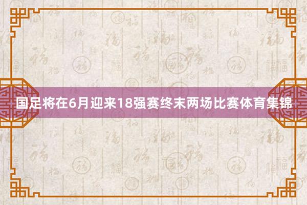 国足将在6月迎来18强赛终末两场比赛体育集锦
