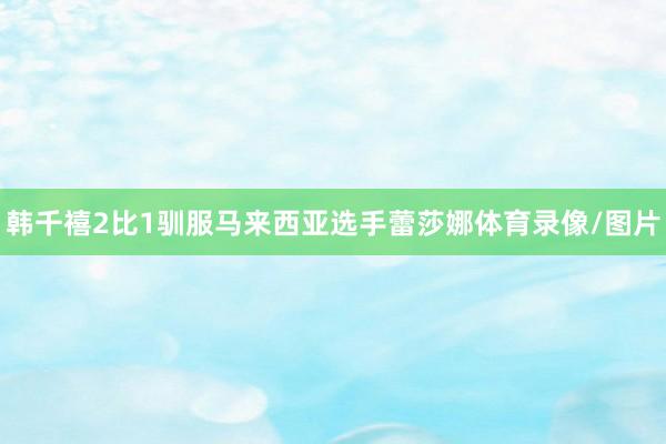 韩千禧2比1驯服马来西亚选手蕾莎娜体育录像/图片
