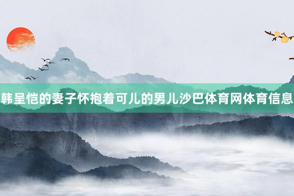 韩呈恺的妻子怀抱着可儿的男儿沙巴体育网体育信息