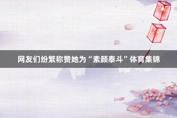 网友们纷繁称赞她为“素颜泰斗”体育集锦