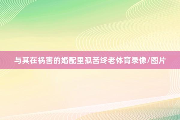 与其在祸害的婚配里孤苦终老体育录像/图片