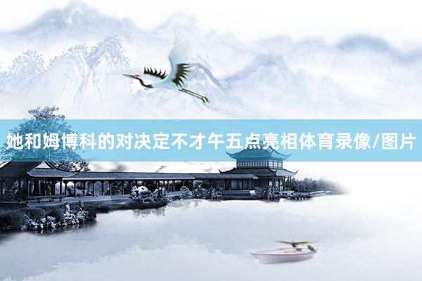 她和姆博科的对决定不才午五点亮相体育录像/图片