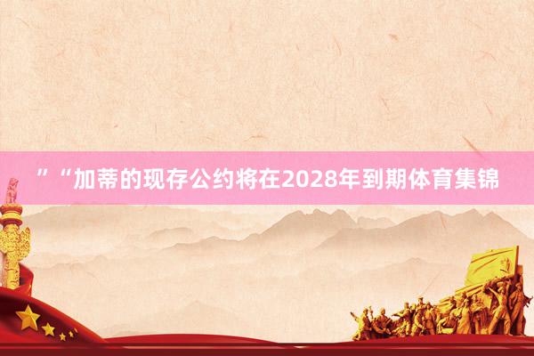 ”　　“加蒂的现存公约将在2028年到期体育集锦