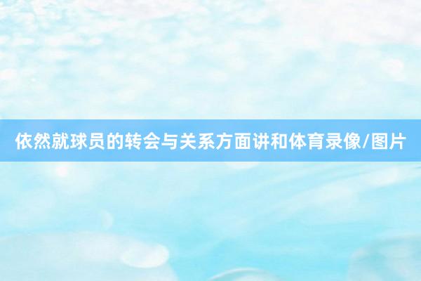 依然就球员的转会与关系方面讲和体育录像/图片
