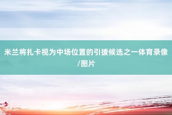 米兰将扎卡视为中场位置的引援候选之一体育录像/图片