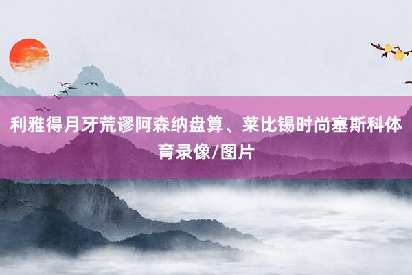 利雅得月牙荒谬阿森纳盘算、莱比锡时尚塞斯科体育录像/图片