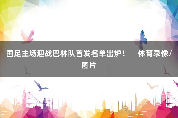 国足主场迎战巴林队首发名单出炉！    体育录像/图片