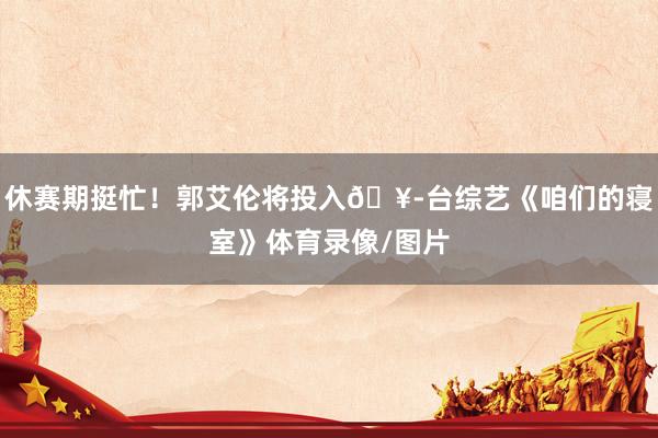 休赛期挺忙！郭艾伦将投入🥭台综艺《咱们的寝室》体育录像/图片