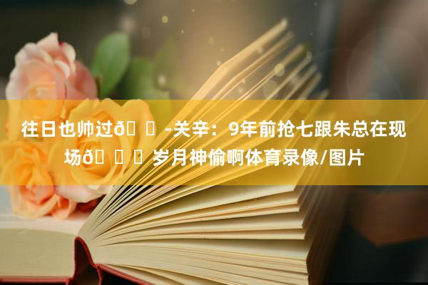 往日也帅过😭关辛：9年前抢七跟朱总在现场😂岁月神偷啊体育录像/图片