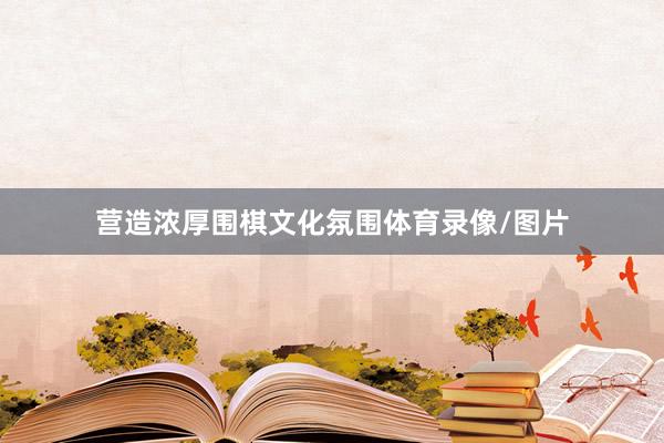 营造浓厚围棋文化氛围体育录像/图片