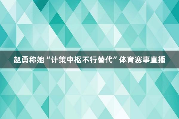 赵勇称她“计策中枢不行替代”体育赛事直播