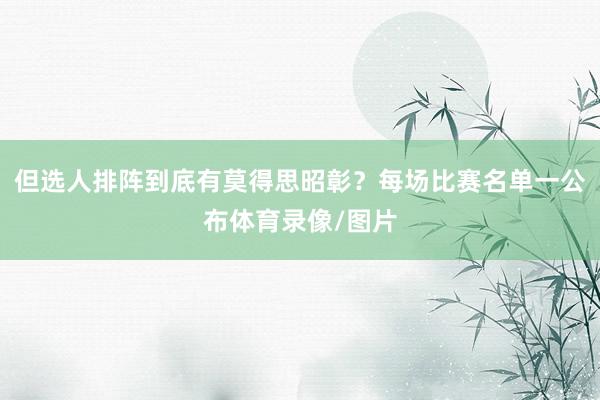 但选人排阵到底有莫得思昭彰?每场比赛名单一公布体育录像/图片
