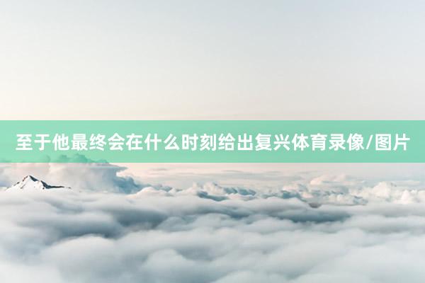至于他最终会在什么时刻给出复兴体育录像/图片