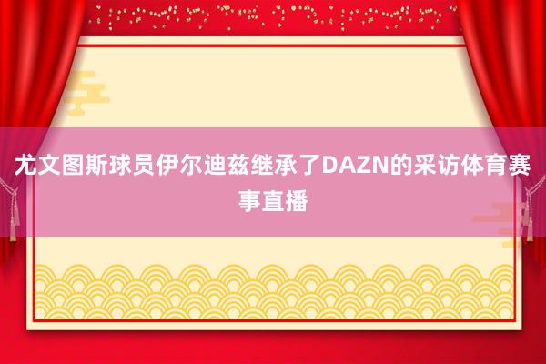 尤文图斯球员伊尔迪兹继承了DAZN的采访体育赛事直播