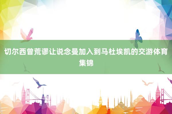 切尔西曾荒谬让说念曼加入到马杜埃凯的交游体育集锦