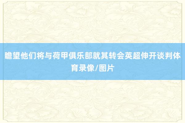 瞻望他们将与荷甲俱乐部就其转会英超伸开谈判体育录像/图片
