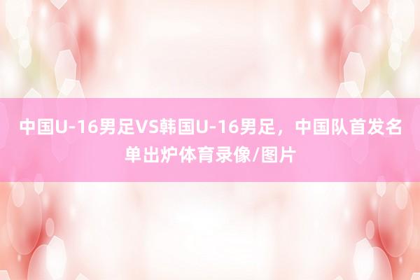 中国U-16男足VS韩国U-16男足，中国队首发名单出炉体育录像/图片
