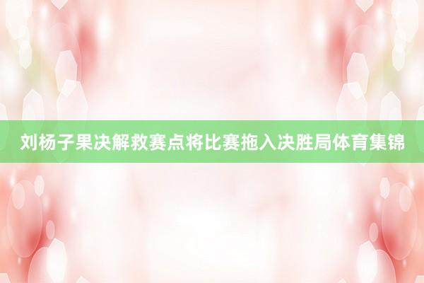 刘杨子果决解救赛点将比赛拖入决胜局体育集锦