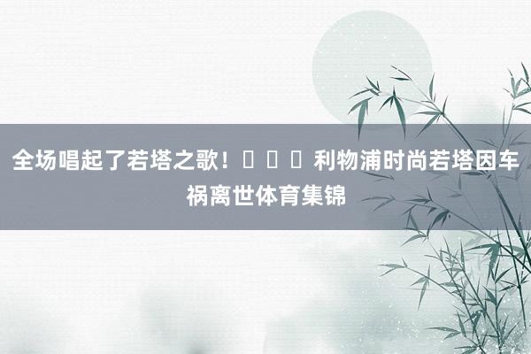 全场唱起了若塔之歌！			利物浦时尚若塔因车祸离世体育集锦