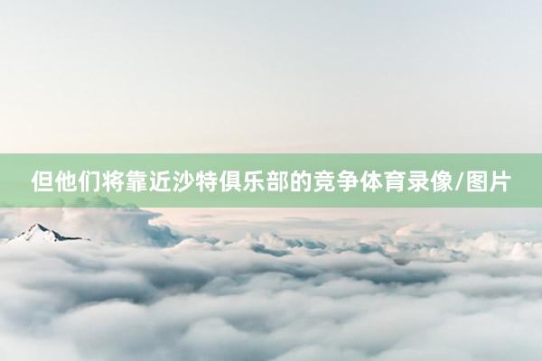但他们将靠近沙特俱乐部的竞争体育录像/图片