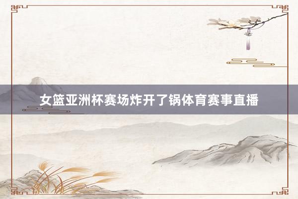 女篮亚洲杯赛场炸开了锅体育赛事直播