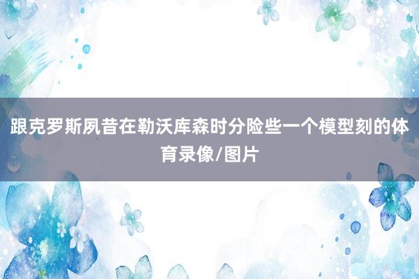 跟克罗斯夙昔在勒沃库森时分险些一个模型刻的体育录像/图片