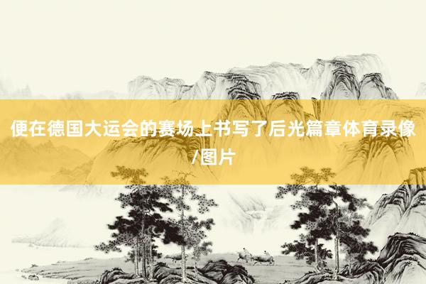 便在德国大运会的赛场上书写了后光篇章体育录像/图片