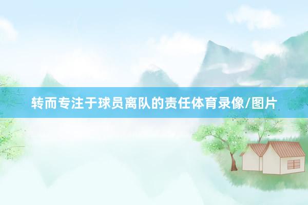 转而专注于球员离队的责任体育录像/图片