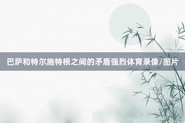 巴萨和特尔施特根之间的矛盾强烈体育录像/图片