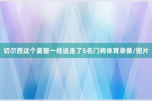 切尔西这个夏窗一经送走了5名门将体育录像/图片