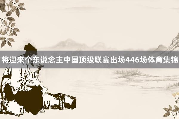 将迎来个东说念主中国顶级联赛出场446场体育集锦