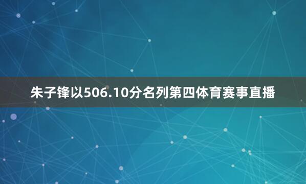 朱子锋以506.10分名列第四体育赛事直播